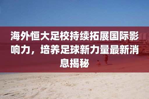 海外恒大足校持续拓展国际影响力，培养足球新力量最新消息揭秘