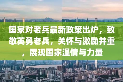 国家对老兵最新政策出炉，致敬英勇老兵，关怀与激励并重，展现国家温情与力量