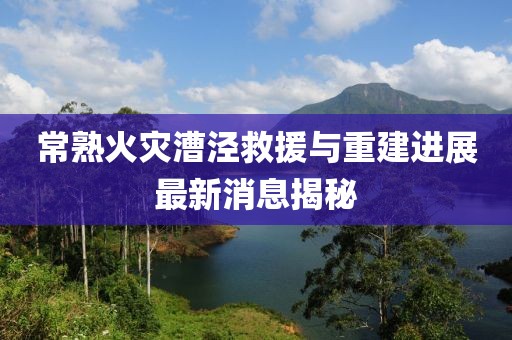 常熟火灾漕泾救援与重建进展最新消息揭秘
