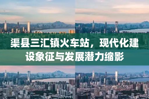 渠县三汇镇火车站，现代化建设象征与发展潜力缩影