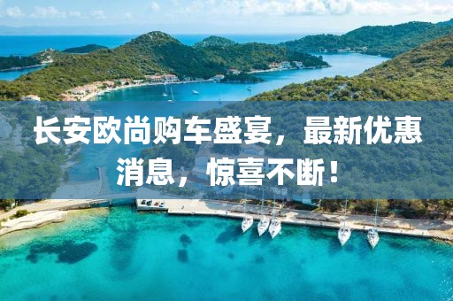 长安欧尚购车盛宴，最新优惠消息，惊喜不断！