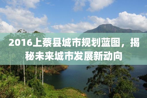 2016上蔡县城市规划蓝图，揭秘未来城市发展新动向