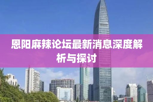 恩阳麻辣论坛最新消息深度解析与探讨