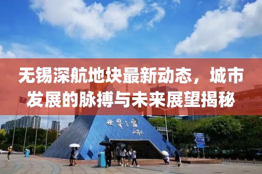 无锡深航地块最新动态，城市发展的脉搏与未来展望揭秘