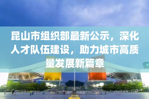 昆山市组织部最新公示，深化人才队伍建设，助力城市高质量发展新篇章