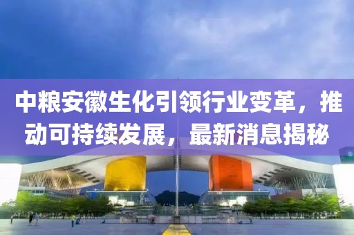 中粮安徽生化引领行业变革，推动可持续发展，最新消息揭秘