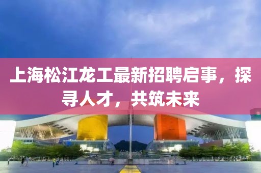 上海松江龙工最新招聘启事，探寻人才，共筑未来