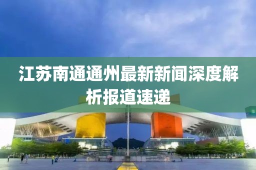 江苏南通通州最新新闻深度解析报道速递