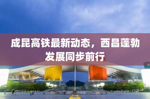 成昆高铁最新动态，西昌蓬勃发展同步前行