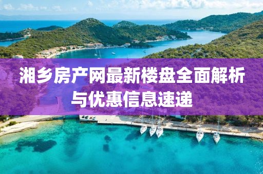 湘乡房产网最新楼盘全面解析与优惠信息速递