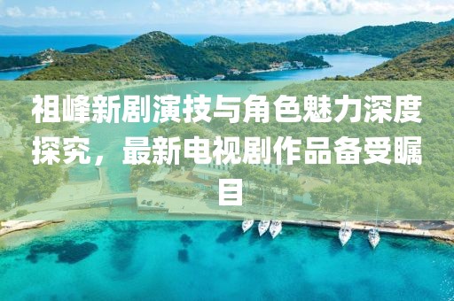 祖峰新剧演技与角色魅力深度探究，最新电视剧作品备受瞩目