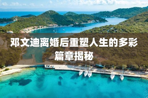 邓文迪离婚后重塑人生的多彩篇章揭秘