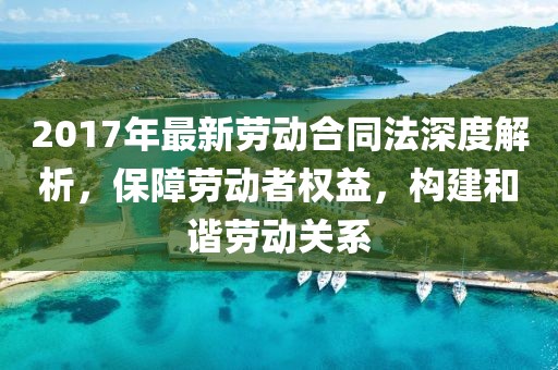 2017年最新劳动合同法深度解析，保障劳动者权益，构建和谐劳动关系