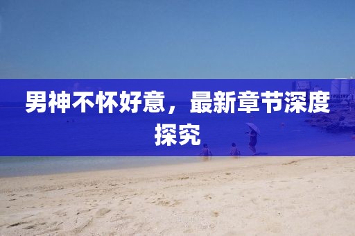男神不怀好意，最新章节深度探究