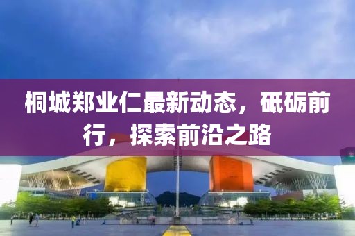 桐城郑业仁最新动态，砥砺前行，探索前沿之路