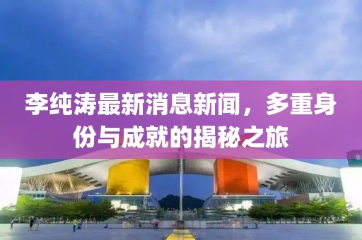 李纯涛最新消息新闻，多重身份与成就的揭秘之旅
