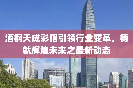 酒钢天成彩铝引领行业变革，铸就辉煌未来之最新动态