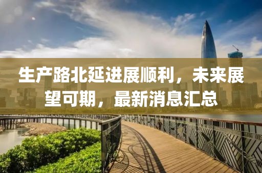 生产路北延进展顺利，未来展望可期，最新消息汇总