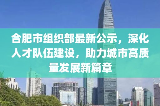 合肥市组织部最新公示，深化人才队伍建设，助力城市高质量发展新篇章