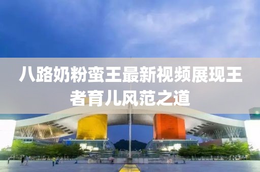 八路奶粉蛮王最新视频展现王者育儿风范之道