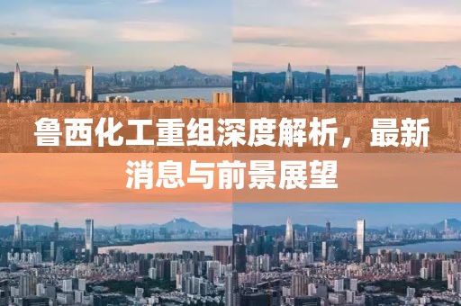 鲁西化工重组深度解析，最新消息与前景展望