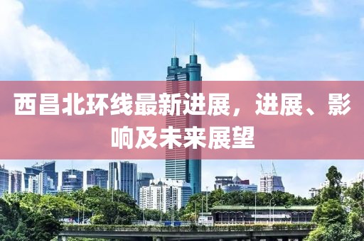 西昌北环线最新进展，进展、影响及未来展望