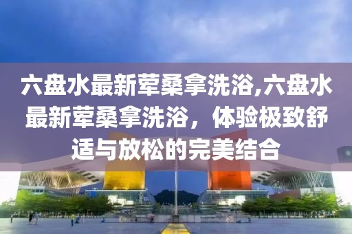 六盘水最新荤桑拿洗浴,六盘水最新荤桑拿洗浴，体验极致舒适与放松的完美结合
