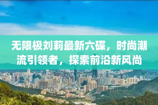 无限极刘莉最新六碟，时尚潮流引领者，探索前沿新风尚