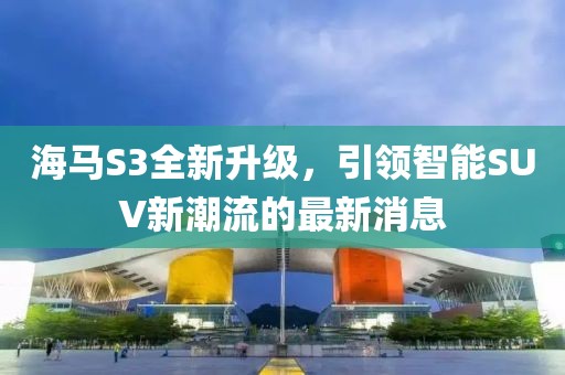 海马S3全新升级，引领智能SUV新潮流的最新消息