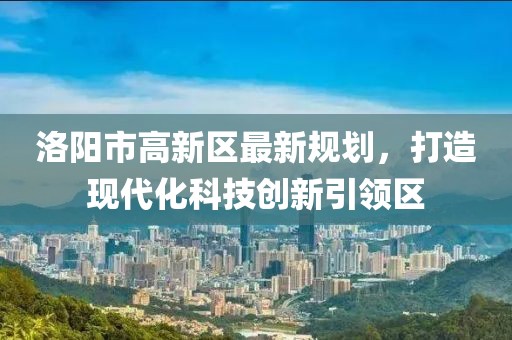 洛阳市高新区最新规划，打造现代化科技创新引领区