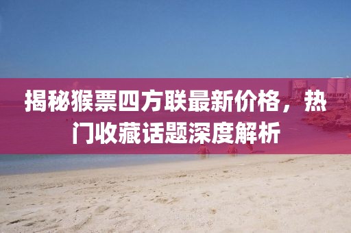 揭秘猴票四方联最新价格，热门收藏话题深度解析