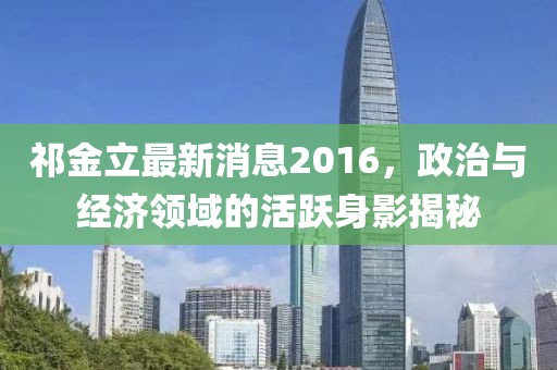 祁金立最新消息2016，政治与经济领域的活跃身影揭秘