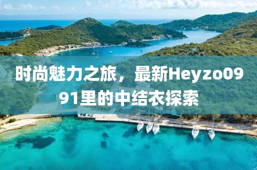 时尚魅力之旅，最新Heyzo0991里的中结衣探索