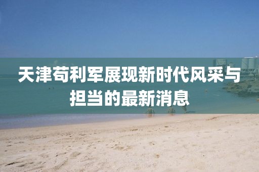 天津苟利军展现新时代风采与担当的最新消息