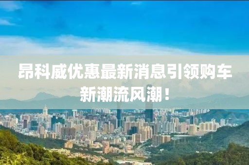 昂科威优惠最新消息引领购车新潮流风潮！