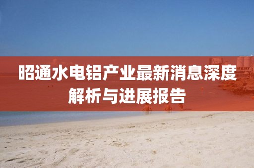 昭通水电铝产业最新消息深度解析与进展报告