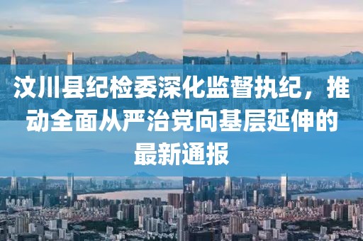 汶川县纪检委深化监督执纪，推动全面从严治党向基层延伸的最新通报