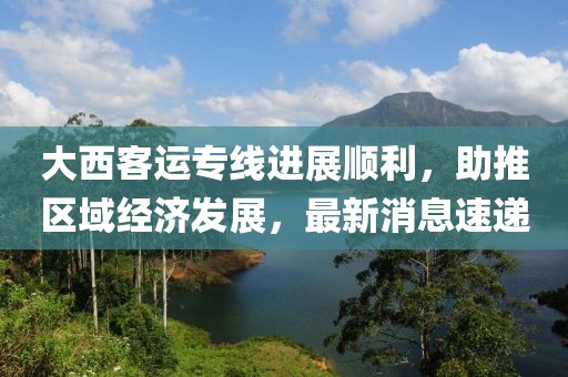 大西客运专线进展顺利，助推区域经济发展，最新消息速递