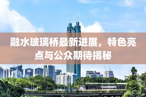 融水玻璃桥最新进展，特色亮点与公众期待揭秘