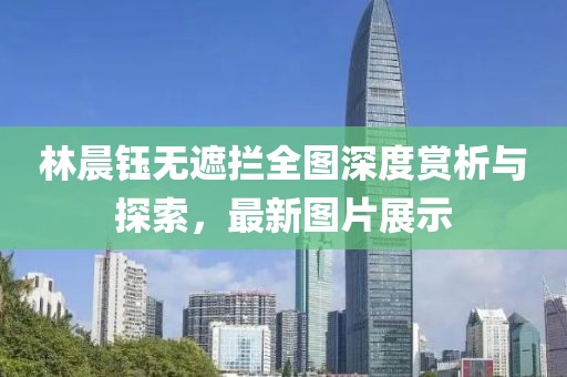 林晨钰无遮拦全图深度赏析与探索，最新图片展示