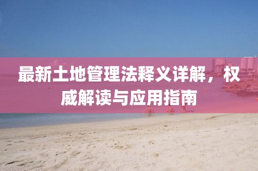 最新土地管理法释义详解，权威解读与应用指南