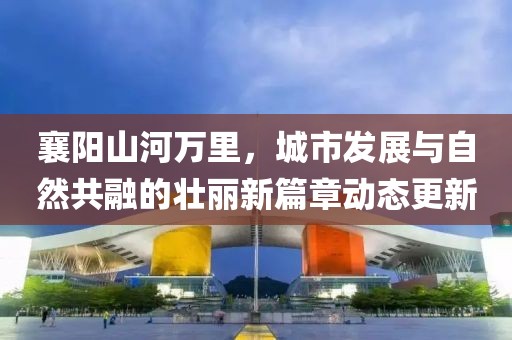 襄阳山河万里，城市发展与自然共融的壮丽新篇章动态更新