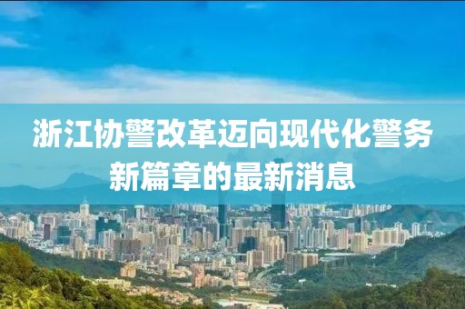 浙江协警改革迈向现代化警务新篇章的最新消息