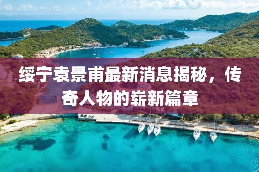 绥宁袁景甫最新消息揭秘，传奇人物的崭新篇章