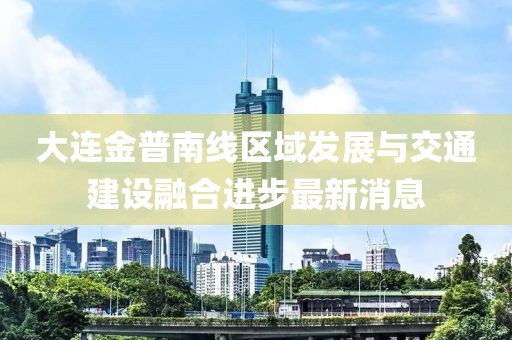 大连金普南线区域发展与交通建设融合进步最新消息
