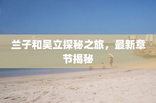 兰子和吴立探秘之旅，最新章节揭秘
