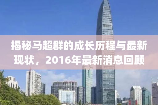 揭秘马超群的成长历程与最新现状，2016年最新消息回顾