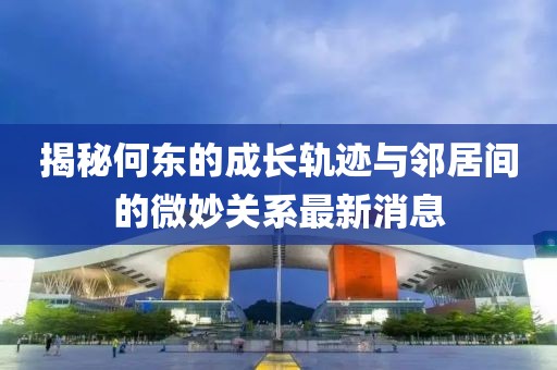 揭秘何东的成长轨迹与邻居间的微妙关系最新消息