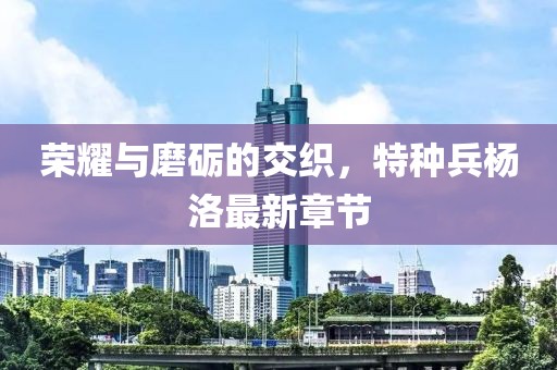 荣耀与磨砺的交织，特种兵杨洛最新章节