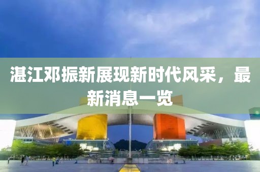 湛江邓振新展现新时代风采，最新消息一览